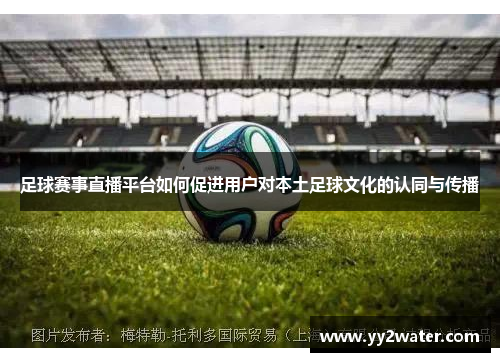 足球赛事直播平台如何促进用户对本土足球文化的认同与传播